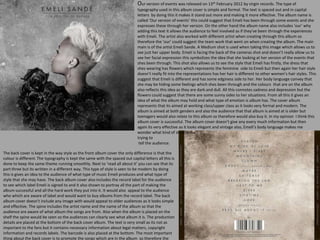 Our version of events was released on 13th February 2012 by virgin records. The type of
typography used in this album cover is simple and formal. The text is spaced out and in capital
letters by doing this it makes it stand out more and making it more effective. The album name is
called ‘Our version of events’ this could suggest that Emeli has been through some events and she
expresses these through her version. On the other hand the album name also includes ‘our’ why
adding this text it allows the audience to feel involved as if they've been through the experiences
with Emeli. The artist also worked with different artist when creating through this album so
therefore the ‘our’ could suggest the team work that went on when creating the album. The main
main is of the artist Emeli Sande. A Medium shot is used when taking this image which allows us to
see just her upper body. Emeli is facing the back of the cameras shot and doesn’t really allow us to
see her facial expression this symbolizes the idea that she looking at her version of the events that
shes been through. This shot also allows us to see the style that Emeli has firstly, the dress that
shes wearing has flowers which represents the feminine side to Emeli but then again her hair style
doesn’t really fit into the representations has her hair is different to other women’s hair styles. This
suggest that Emeli is different and has some edginess side to her. Her body language convey that
she may be hiding some feelings which shes been through and the colours that are on the album
also reflects this idea as they are dark and dull. All this connotes sadness and depression but the
flowers could suggest that there are some sunny sides to her situations. From all this it gives an
idea of what the album may hold and what type of emotion is album has. The cover album
represents that its aimed at working class/upper class as it looks very formal and modern. The
album is aimed at both genders and also the audience that that album is aimed at is older but
teenagers would also relate to this album so therefore would also buy it. In my opinion I think this
album cover is successful. The album cover doesn’t give any every much information but then
again its very effective as it looks elegant and vintage also, EmelI’s body language makes me
wonder what kind of story is she
trying to
tell the audience.
The back cover is kept in the way style as the front album cover the only difference is that the
colour is different. The typography is kept the same with the spaced out capital letters all this is
done to keep the same theme running smoothly. Next to ‘read all about it’ you can see that its
part three but its written in a different way. This type of style is seen to be modern by doing
this is gives an idea to the audience of what type of music Emeli produces and what type of
style that she may have. The back album cover also includes the record label for the audience
to see which label Emeli is signed to and it also shown to portray all the part of making the
album successful and all the hard work they put into it. It would also appeal to the audience
who which are aware of label and would want to buy albums from the record label. The back
album cover doesn't include any image with would appeal to older audiences as it looks simple
and effective. The spine includes the artist name and the name of the album so that the
audience are aware of what album the songs are from. Also when the album is placed on the
shelf the spine would be seen so the audiences can clearly see what album it is. The production
details are placed at the bottom of the back cover album. The text is very small as its not as
important to the fans but it contains necessary information about legal matters, copyright
information and records labels. The barcode is also placed at the bottom. The most important
thing about the back cover is to promote the songs which are in the album so therefore the
 