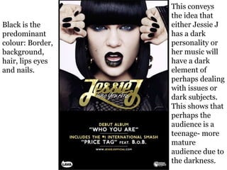 Black is the
predominant
colour: Border,
background,
hair, lips eyes
and nails.
This conveys
the idea that
either Jessie J
has a dark
personality or
her music will
have a dark
element of
perhaps dealing
with issues or
dark subjects.
This shows that
perhaps the
audience is a
teenage- more
mature
audience due to
the darkness.
 