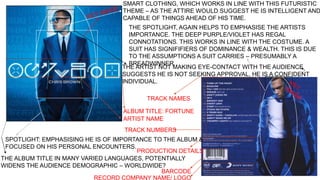 SMART CLOTHING, WHICH WORKS IN LINE WITH THIS FUTURISTIC 
THEME – AS THE ATTIRE WOULD SUGGEST HE IS INTELLIGENT AND 
CAPABLE OF THINGS AHEAD OF HIS TIME. 
THE SPOTLIGHT, AGAIN HELPS TO EMPHASISE THE ARTISTS 
IMPORTANCE. THE DEEP PURPLE/VIOLET HAS REGAL 
CONNOTATIONS. THIS WORKS IN LINE WITH THE COSTUME. A 
SUIT HAS SIGNIFIFIERS OF DOMINANCE & WEALTH. THIS IS DUE 
TO THE ASSUMPTIONS A SUIT CARRIES – PRESUMABLY A 
BREADWINNER. 
THE ARTIST NOT MAKING EYE-CONTACT WITH THE AUDIENCE 
SUGGESTS HE IS NOT SEEKING APPROVAL, HE IS A CONFIDENT 
INDIVIDUAL. 
TRACK NAMES 
ALBUM TITLE: FORTUNE 
ARTIST NAME 
TRACK NUMBERS 
SPOTLIGHT: EMPHASISING HE IS OF IMPORTANCE TO THE ALBUM & 
FOCUSED ON HIS PERSONAL ENCOUNTERS. 
PRODUCTION DETAILS 
THE ALBUM TITLE IN MANY VARIED LANGUAGES, POTENTIALLY 
WIDENS THE AUDIENCE DEMOGRAPHIC – WORLDWIDE? 
BARCODE 
RECORD COMPANY NAME/ LOGO 
 