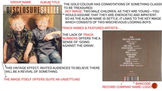 GROUP NAME ALBUM TITLE 
THE GOLD COLOUR HAS CONNOTATIONS OF SOMETHING CLASSIC, 
TO BE TREASURED. 
KEY IMAGE: TWO MALE CHILDREN, AS THEY ARE YOUNG – YOU 
WOULD ASSUME THAT THEY ARE ENERGETIC AND IMPATIENT. 
SO AS THE ALBUM NAME IS SETTLE, IT LINKS TO THE KEY IMAGE WHICH CONSISTS OF TWO MISCHEVIOUS LOOKING BOYS. 
TRACK NAMES & FEATURED ARTISTS 
THE LACK OF TRACK 
NUMBERS OFFERS THE A 
SENSE OF ‘GOING 
AGAINST THE GRAIN’. 
BARCODE 
RECORD COMPANY NAME/ LOGO 
THIS VINTAGE EFFECT, INVITES AUDIENCES TO BELIEVE THERE 
WILL BE A REVIVAL OF SOMETHING. 
THE IMAGE ITSELF OFFERS QUITE AN UNSETTLING 

