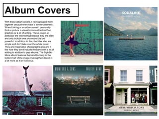 Album Covers
With these album covers, I have grouped them
together because they have a similar aesthetic .
When looking at an album cover I personally
think a picture is visually more attractive than
graphics or a lot of writing. These covers in
particular are interesting because they are plain
and only include one picture so it is too
powerful. In addition to this, the titles also are
simple and don't take over the whole cover.
They are imaginative photographs also and I
like how they don’t include the band with a lot of
editing in addition to pop albums. The Sigh No
More album features the band but only in the
bottom half of the image making them blend in
a bit more as it isn't obvious.
 