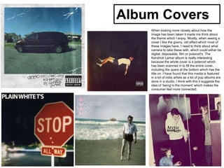 Album Covers
When looking more closely about how the
image has been taken it made me think about
the theme which I enjoy. Mostly, when seeing a
cover I like the grainy, old effect which most of
these images have. I need to think about what
camera to take these with, which could either be
digital, disposable, film or polaroid's. The
Kendrick Lamar album is really interesting
because the whole cover is a polaroid which
has been scanned in to fill the entire cover,
including the spare at the bottom which has the
title on. I have found that this media is featured
in a lot of indie artists as a lot of pop albums are
done in a studio. I think with this it suggests the
idea of ‘being in the moment’ which makes the
consumer feel more connected.
 