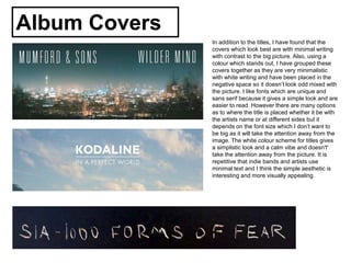 Album Covers
In addition to the titles, I have found that the
covers which look best are with minimal writing
with contrast to the big picture. Also, using a
colour which stands out, I have grouped these
covers together as they are very minimalistic
with white writing and have been placed in the
negative space so it doesn’t look odd mixed with
the picture. I like fonts which are unique and
sans serif because it gives a simple look and are
easier to read. However there are many options
as to where the title is placed whether it be with
the artists name or at different sides but it
depends on the font size which I don’t want to
be big as it will take the attention away from the
image. The white colour scheme for titles gives
a simplistic look and a calm vibe and doesn't'
take the attention away from the picture. It is
repetitive that indie bands and artists use
minimal text and I think the simple aesthetic is
interesting and more visually appealing.
 