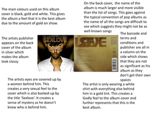 The main colours used on this album
cover is black, gold and white. This gives
the album a feel that it is the best album
due to the amount of gold on show.
The artists eyes are covered up by
a women behind him. This
creates a very sexual feel to the
cover which is also backed-up by
the title ‘Sexlove’. It creates a
sense of mystery as he doesn’t
know who is behind him.
The artist is only wearing a white
shirt with everything else behind
him in a gold tint. This creates a
Godly feel to the album cover and
further represents that this is the
best album.
On the back cover, the name of the
album is much larger and more visible
than the list of songs. This goes against
the typical convention of pop albums as
the name of all the songs are difficult to
see which suggests they might not be as
well known songs
The artists publisher
appears on the back
cover of the album
in silver which
makes the album
look classy
The barcode and
terms and
conditions and
publisher are all in
a column on the
side which shows
that they are not
as significant as his
album as they
don’t get their own
spaces
 