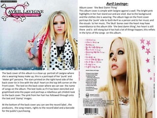 Avril Lavinge-
Album cover ‘the Best Damn Thing’
This album cover is simple with lavigne against a wall. The bright pink
highlights in her hair stand out and are vivid due to the background
and the clothes she is wearing. The album logo on the front cover
portrays the ‘punk’ side to both Avril as a person and to her music and
the visuals to her music. The Skull bones over the heart may have
resemblance to the album title ‘the best damn thing’, her heart is still
there and is still stong but it has had a lot of things happen, this reflets
in the lyrics of the songs on this album.
The back cover of this album is a close up portrait of Lavigne where
she is wearing heavy make up, this is a portrayal of her ‘punk’ and
‘skater girl’ persona. The stars printed on the right hand side of the
back cover tie in line with the skull heart on the top left corner on the
Front cover. The text on the back cover where we can see the name
of songs on the album. The text looks as if it has been stenciled and
graphitised onto the paper and portrays a rebellious yet childish look
to the back cover. The pink from her hair has followed through onto
the text and ‘stamp’ images.
At the bottom of the back cover you can see the record label , the
producers, the song mixers, rights to the record label and a barcode
for the public’s purchasing.
 