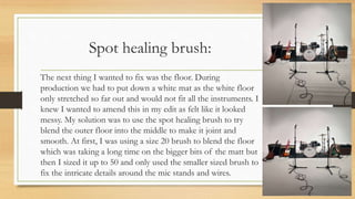 Spot healing brush:
The next thing I wanted to fix was the floor. During
production we had to put down a white mat as the white floor
only stretched so far out and would not fit all the instruments. I
knew I wanted to amend this in my edit as felt like it looked
messy. My solution was to use the spot healing brush to try
blend the outer floor into the middle to make it joint and
smooth. At first, I was using a size 20 brush to blend the floor
which was taking a long time on the bigger bits of the matt but
then I sized it up to 50 and only used the smaller sized brush to
fix the intricate details around the mic stands and wires.
 