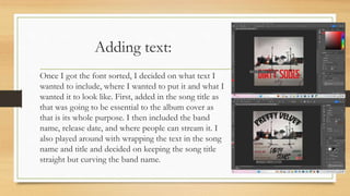 Adding text:
Once I got the font sorted, I decided on what text I
wanted to include, where I wanted to put it and what I
wanted it to look like. First, added in the song title as
that was going to be essential to the album cover as
that is its whole purpose. I then included the band
name, release date, and where people can stream it. I
also played around with wrapping the text in the song
name and title and decided on keeping the song title
straight but curving the band name.
 