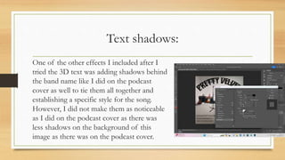 Text shadows:
One of the other effects I included after I
tried the 3D text was adding shadows behind
the band name like I did on the podcast
cover as well to tie them all together and
establishing a specific style for the song.
However, I did not make them as noticeable
as I did on the podcast cover as there was
less shadows on the background of this
image as there was on the podcast cover.
 