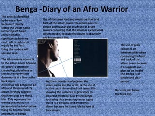 Benga -Diary of an Afro Warrior
The artist is identified
by he use of font
because it clearly
states the artists name
in the top left hand
corner which is
significant to how we
read, left to right so it
would be the first
thing the readers will
see and read.
Use of the same font and colour on front and
back of the album cover. The album cover is
simple and has not got much use of bright
colours connoting that the album is a emotional
album maybe, because the album is about him
and his personal life.
The use of plain
colours is an
intertextuality when
comparing the front
and back of the
album cover because
it is suggests and
gives us an insight
that Benga is an
simple and clear
person
The album name connects
to the album cover because
an ‘Diary’ is structure
chronologically where as
the each song written
downwards in a line on the
back cover.
As well as this Benga has an
afro and the name of the
album strongly suggests
that the songs are about
him. This expresses the
feeling that music is a
personal and a daily routine
thing for him therefore
important to Benga
Another connotation between the
album name and the artist, is the use of
a close up of him on the front cover, this
allowing the audience to get closer to
the artist mentally. Also by the Benga
not facing the camera expresses again
that it is a personal and emotional
album because he is not able to look at
the camera.
Bar code just below
the track list.
 