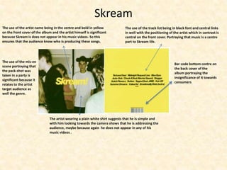 Skream
The use of the track list being in black font and central links
in well with the positioning of the artist which in contrast is
central on the front cover. Portraying that music is a centre
part to Skream life.
The use of the artist name being in the centre and bold in yellow
on the front cover of the album and the artist himself is significant
because Skream is does not appear in his music videos. So this
ensures that the audience know who is producing these songs.
The artist wearing a plain white shirt suggests that he is simple and
with him looking towards the camera shows that he is addressing the
audience, maybe because again he does not appear in any of his
music videos .
The use of the mis-en
scene portraying that
the pack-shot was
taken in a party is
significant because it
relates to the artist
target audience as
well the genre.
Bar code bottom centre on
the back cover of the
album portraying the
insignificance of it towards
consumers
 
