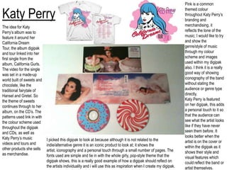 Pink is a common themed colour throughout Katy Perry’s branding and merchandising, it reflects the tone of the music; I would like to try and show the genre/style of music through my colour scheme and images used within my digipak also. I think it is a really good way of showing iconography of the band without stating the audience or genre type directly.Katy Perry is featured on her digipak, this adds a personal touch to it so that the audience can see what the artist looks like if they have never seen them before. It looks better when the artist is on the cover or within the digipak as it shows their style and visual features which could reflect the band or artist themselves. Katy PerryThe idea for Katy Perry’s album was to feature it around her California Dream Tour, the album digipak and tour linked into her first single from the album, California Gurls. The video for the single was set in a made-up world built of sweets and chocolate, like the traditional fairytale of Hansel and Gretel. So the theme of sweets continues through to her album, on the CD’s. The patterns used link in with the colour scheme used throughout the digipak and CDs, as well as Katy Perry’s music videos and tours and other products she sells as merchandise.I picked this digipak to look at because although it is not related to the indie/alternative genre it is an iconic product to look at; it shows the artist, iconography and a personal touch through a small number of pages. The fonts used are simple and tie in with the whole girly, pop-style theme that the digipak shows, this is a really good example of how a digipak should reflect on the artists individuality and i will use this as inspiration when I create my digipak.
