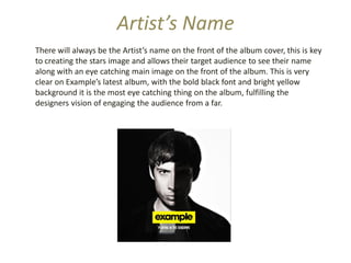 Artist’s Name
There will always be the Artist’s name on the front of the album cover, this is key
to creating the stars image and allows their target audience to see their name
along with an eye catching main image on the front of the album. This is very
clear on Example’s latest album, with the bold black font and bright yellow
background it is the most eye catching thing on the album, fulfilling the
designers vision of engaging the audience from a far.
 