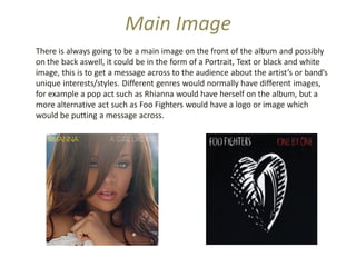 Main Image
There is always going to be a main image on the front of the album and possibly
on the back aswell, it could be in the form of a Portrait, Text or black and white
image, this is to get a message across to the audience about the artist’s or band’s
unique interests/styles. Different genres would normally have different images,
for example a pop act such as Rhianna would have herself on the album, but a
more alternative act such as Foo Fighters would have a logo or image which
would be putting a message across.
 