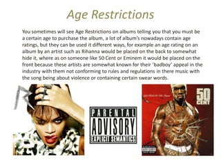 Age Restrictions
You sometimes will see Age Restrictions on albums telling you that you must be
a certain age to purchase the album, a lot of album’s nowadays contain age
ratings, but they can be used it different ways, for example an age rating on an
album by an artist such as Rihanna would be placed on the back to somewhat
hide it, where as on someone like 50 Cent or Eminem it would be placed on the
front because these artists are somewhat known for their ‘badboy’ appeal in the
industry with them not conforming to rules and regulations in there music with
the song being about violence or containing certain swear words.
 