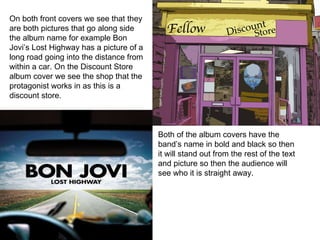 On both front covers we see that they are both pictures that go along side the album name for example Bon Jovi’s Lost Highway has a picture of a long road going into the distance from within a car. On the Discount Store album cover we see the shop that the protagonist works in as this is a discount store. Both of the album covers have the band’s name in bold and black so then it will stand out from the rest of the text and picture so then the audience will see who it is straight away. 