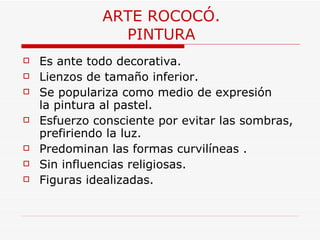ARTE ROCOCÓ. PINTURA Es ante todo decorativa. Lienzos de tamaño inferior. Se populariza como medio de expresión la pintura al pastel.  Esfuerzo consciente por evitar las sombras, prefiriendo la luz.  Predominan las formas curvilíneas . Sin influencias religiosas. Figuras idealizadas. 