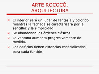 ARTE ROCOCÓ. ARQUITECTURA El interior será un lugar de fantasía y colorido mientras la fachada se caracterizará por la sencillez y la simplicidad.  Se abandonan los órdenes clásicos. La ventana aumenta progresivamente de medida. Los edificios tienen estancias especializadas para cada función .  