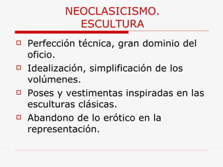 NEOCLASICISMO. ESCULTURA Perfección técnica, gran dominio del oficio.  Idealización, simplificación de los volúmenes.  Poses y vestimentas inspiradas en las esculturas clásicas.  Abandono de lo erótico en la representación.   