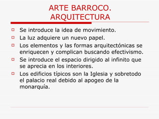 ARTE BARROCO. ARQUITECTURA Se introduce la idea de movimiento. La luz adquiere un nuevo papel. Los elementos y las formas arquitectónicas se enriquecen y complican buscando efectivismo. Se introduce el espacio dirigido al infinito que se aprecia en los interiores. Los edificios típicos son la Iglesia y sobretodo el palacio real debido al apogeo de la monarquía. 