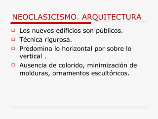NEOCLASICISMO. ARQUITECTURA Los nuevos edificios son públicos. Técnica rigurosa. Predomina lo horizontal por sobre lo vertical . Ausencia de colorido, minimización de molduras, ornamentos escultóricos .  