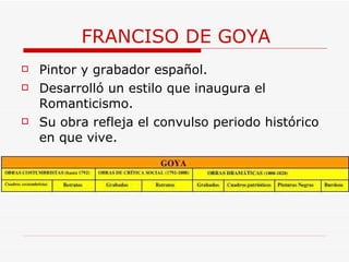 FRANCISO DE GOYA Pintor y grabador español.    Desarrolló un estilo que inaugura el Romanticismo. Su obra refleja el convulso periodo histórico en que vive. 