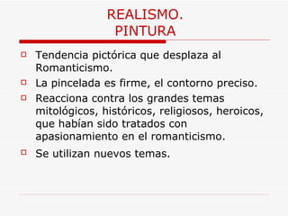 REALISMO. PINTURA Tendencia pictórica que desplaza al Romanticismo. La pincelada es firme, el contorno preciso.  Reacciona contra los grandes temas mitológicos, históricos, religiosos, heroicos, que habían sido tratados con apasionamiento en el romanticismo.  Se utilizan nuevos temas.   