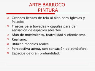 ARTE BARROCO. PINTURA Grandes lienzos de tela al óleo para Iglesias y Palacios. Frescos para bóvedas y cúpulas para dar sensación de espacios abiertos. Afán de movimiento, teatralidad y efectivismo. Realismo. Utilizan modelos reales. Perspectiva aérea, con sensación de atmósfera. Espacios de gran profundidad. 
