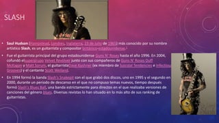 SLASH 
• Saul Hudson (Hampstead, Londres, Inglaterra, 23 de julio de 1965) más conocido por su nombre 
artístico Slash, es un guitarrista y compositor británico-estadounidense.1 
• Fue el guitarrista principal del grupo estadounidense Guns N' Roses hasta el año 1996. En 2004, 
cofundó elsupergrupo Velvet Revolver junto con sus compañeros de Guns N' Roses Duff 
McKagan y Matt Sorum, el guitarristaDave Kushner (ex miembro de Suicidal Tendencies e Infectious 
Grooves) y el cantante Scott Weiland. 
• En 1994 formó la banda Slash's Snakepit con el que grabó dos discos, uno en 1995 y el segundo en 
2000, durante un periodo de descanso en el que no compuso temas nuevos, tiempo después 
formó Slash's Blues Ball, una banda estrictamente para directos en el que realizaba versiones de 
canciones del género blues. Diversas revistas lo han situado en lo más alto de sus ranking de 
guitarristas. 
 