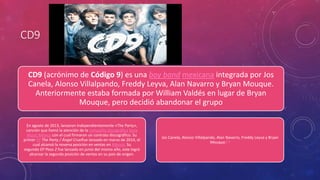 CD9 
CD9 (acrónimo de Código 9) es una boy band mexicana integrada por Jos 
Canela, Alonso Villalpando, Freddy Leyva, Alan Navarro y Bryan Mouque. 
Anteriormente estaba formada por William Valdés en lugar de Bryan 
Mouque, pero decidió abandonar el grupo 
En agosto de 2013, lanzaron independientemente «The Party», 
canción que llamó la atención de la compañía discográfica Sony 
Music México con el cual firmaron un contrato discográfico. Su 
primer EP The Party / Ángel Cruelfue lanzado en marzo de 2014, el 
cual alcanzó la novena posición en ventas en México. Su 
segundo EP Paso 2 fue lanzado en junio del mismo año, este logró 
alcanzar la segunda posición de ventas en su país de origen. 
Jos Canela, Alonso Villalpando, Alan Navarro, Freddy Leyva y Bryan 
Mouque.6 1 
 