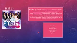 EME 15 EME 15 es una banda de música pop, teen pop mexicana-argentina, 
creada por el productor Pedro Damián yNickelodeon 
Latinoamérica en agosto de 2011, como parte de la 
exitosa telenovela Miss XV que superó los 50 puntos de índice de 
audiencia en Nickelodeon Latinoamérica siendo la serie 
latinoamericana más exitosa de este canal, Superando a Grachi con 
10.7 puntos de índice de audiencia. La banda está integrada por los 
seis actores principales de la telenovela.1 
Eleazar Gómez 
Jack Duarte 
Macarena Achaga 
Natasha Dupeyrón 
Paulina Goto 
Yago Muñoz 
 