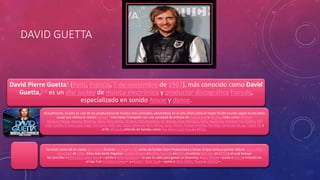 DAVID GUETTA 
David Pierre Guetta4 (París, Francia, 7 de noviembre de 1967), más conocido como David 
Guetta,5 6 es un disc jockey de música electrónica y productor discográfico francés, 
especializado en sonido house y dance. 
Actualmente, Guetta es uno de los productores de música más cotizados, ubicándose en el año 2014 como el mejor DJ del mundo según la encuesta 
anual que realiza la revista DJmag8 9 tras haber trabajado con una variedad de artistas de música pop y hip hop, tales como Michael 
Jackson, Fergie, Jessie J, Rihanna, Akon, Chris Willis, 50 Cent, Kelly Rowland, Lil' Wayne, Kylie Minogue, Kelis, Madonna, Armand Van Helden, Kid 
Cudi, Estelle, K'naan,Lady Gaga, Sia Furler, Will.i.am, Stella Mwangi, Nicki Minaj, Lena, Nervo, Soraya Arnelas, Flo Rida, Usher,apl.de.ap, Taped Rai y 
el DJ Afrojack; además de bandas como The Black Eyed Peas y LMFAO. 
Se inició como tal en varias discotecas durante los 80 y los 90, antes de fundar Gum Productions y lanzar el que sería su primer álbum: Just a little 
more love en 2002. Años más tarde llegarían Guetta Blaster en 2004, Pop Life en2007, el exitoso One love en (2009), el cual incluye 
los sencillos «When love takes over» —junto a Kelly Rowland— lo que le valió para ganar un Grammy, «Sexy Bitch» —junto a Akon e incluido en 
el top 5 en Estados Unidos— y «Gettin' Over You» —junto a Chris Willis, Fergie y LMFAO—. 
 