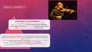 DAVID GARRETT 
• 
David Garrett (nacido David Bongartz el 4 de 
septiembre de 1980 en Aquisgrán, Alemania)1 es 
un violinista ymodelo, hijo del alemán Georg P. Bongartz, 
jurista, profesor de violín y subastador del mismo instrumento, 
y de labailarina estadounidense Dove Garrett.2 
David Garrett recibió las primeras lecciones musicales de parte de su padre, que había comprado un violín para su hermano mayor, 
cuando David sólo contaba con cuatro años de edad. Le interesó y pronto aprendió a tocar. Enseguida se convirtió en alumno del 
conservatorio de Lübeck y más tarde fue a Berlín. Entre 1990 y 1991 tuvo como profesor a Zajar Bron y desde 1992 a la violinista polaco-británica 
Ida Haendel. 
A los trece años de edad firmó un contrato de exclusividad con la discográfica Deutsche Grammophon Gesellschaft. También con esa 
edad decidió cambiar su nombre artístico y tomó el apellido de su madre en vez del paterno. 
Desde el año 1999, y contra el deseo de su padre, fue alumno de la prestigiosa Juilliard School, en la clase de Itzhak Perlman y 
de Christopher Collins Lee, para profundizar en sus conocimientos del violín. Se graduó en el año 2004. 
Garrett toca alternativamente un violín de Antonio Stradivari de 1718 y uno de Giovanni Battista Guadagnini de 1772 
 