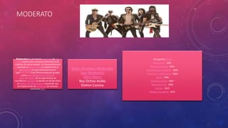 MODERATO 
Moderatto es una banda mexicana de pop 
rock creada como proyecto alternativo de 
músicos de otras bandas. Es frecuentemente 
asociada al glam metal, principalmente a 
su estética, sin que estrictamente lo 
sea[cita requerida]. Está influenciada por grupos 
como Kiss, Mötley Crüe, Twisted 
Sister o Poison, de los que incluso se 
consideran parodia.2La banda ha tenido éxito 
en México y Latinoamérica haciendo uso 
principalmente de versiones de exitosas 
canciones pop. 
Bryan Amadeus Moderatto 
Xavi Moderatto 
Mick Marcy 
Roy Ochoa Avilés 
Elohim Corona 
Discografía[editar] 
Resurrexión - 2001 
Detector de metal - 2004 
Nos vemos en el invierno - 2005 
En directo... ¡ponte loco! - 2006 
¡Grrrr! - 2006 
Moderatto Army - 2007 
Queremos rock - 2008 
Carisma - 2012 
Malditos Pecadores - 2014 
 
