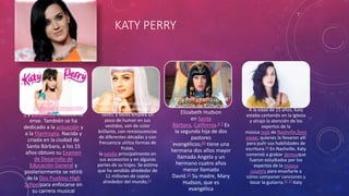 KATY PERRY 
Katy Perry, es 
una cantante, compositor 
a y guitarrista estadounid 
ense. También se ha 
dedicado a la actuación y 
a la filantropía. Nacida y 
criada en la ciudad de 
Santa Bárbara, a los 15 
años obtuvo su Examen 
de Desarrollo de 
Educación General y 
posteriormente se retiró 
de la Dos Pueblos High 
Schoolpara enfocarse en 
su carrera musical 
Katy Perry es conocida por su 
estilo poco convencional de 
vestir, a veces emplea un 
poco de humor en sus 
vestidos, son de color 
brillante, con reminiscencias 
de diferentes décadas y con 
frecuencia utiliza formas de 
frutas, 
la sandía principalmente en 
sus accesorios y en algunas 
partes de su trajes. Se estima 
que ha vendido alrededor de 
11 millones de copias 
alrededor del mundo,17 
Katy Perry nació con el 
nombre de Katheryn 
Elizabeth Hudson 
en Santa 
Bárbara, California.6 7 Es 
la segunda hija de dos 
pastores 
evangélicos;20 tiene una 
hermana dos años mayor 
llamada Angela y un 
hermano cuatro años 
menor llamado 
David.21 Su madre, Mary 
Hudson, que es 
evangélica 
A la edad de 15 años, Katy 
estaba cantando en la iglesia 
y atrajo la atención de los 
expertos de la 
música rock de Nashville,Tenn 
essee, quienes la llevaron allí 
para pulir sus habilidades de 
escritura.30 En Nashville, Katy 
comenzó a grabar demosque 
fueron estudiados por los 
expertos de la música 
country para enseñarle a 
cómo componer canciones y 
tocar la guitarra.25 27 Katy 
 
