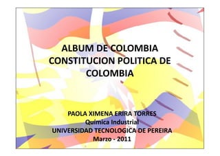 ALBUM DE COLOMBIA
CONSTITUCION POLITICA DE
       COLOMBIA


    PAOLA XIMENA ERIRA TORRES
         Química Industrial
UNIVERSIDAD TECNOLOGICA DE PEREIRA
           Marzo - 2011
 