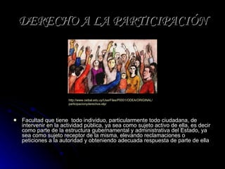 DERECHO A LA PARTICIPACIÓN Facultad que tiene  todo individuo, particularmente todo ciudadana, de intervenir en la actividad pública, ya sea como sujeto activo de ella, es decir como parte de la estructura gubernamental y administrativa del Estado, ya sea como sujeto receptor de la misma, elevando reclamaciones o peticiones a la autoridad y obteniendo adecuada respuesta de parte de ella http:// www.ceibal.edu.uy / UserFiles /P0001/ODEA/ORIGINAL/ participacionyderechos.elp /   