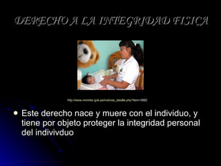 DERECHO A LA INTEGRIDAD FISICA Este derecho nace y muere con el individuo, y tiene por objeto proteger la integridad personal del indivivduo http:// www.mininter.gob.pe / noticias_detalle.php?item =3882   