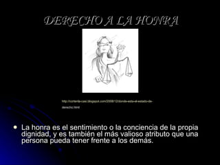 DERECHO A LA HONRA La honra es el sentimiento o la conciencia de la propia dignidad, y es también el más valioso atributo que una persona pueda tener frente a los demás. http:// cortenla - casi.blogspot.com /2008/12/donde-esta-el-estado-de- derecho.html   