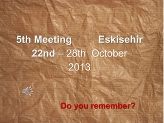 5th Meeting Eskisehir 
22nd – 28th October 
2013 
Do you remember? 
 