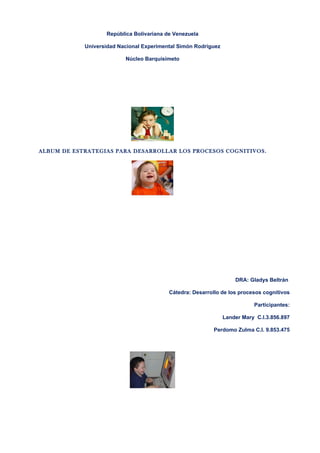 República Bolivariana de Venezuela

            Universidad Nacional Experimental Simón Rodríguez

                          Núcleo Barquisimeto




ALBUM DE ESTRATEGIAS PARA DESARROLLAR LOS PROCESOS COGNITIVOS.




                                                                    DRA: Gladys Beltrán

                                          Cátedra: Desarrollo de los procesos cognitivos

                                                                           Participantes:

                                                                Lander Mary C.I.3.856.897

                                                           Perdomo Zulma C.I. 9.853.475
 