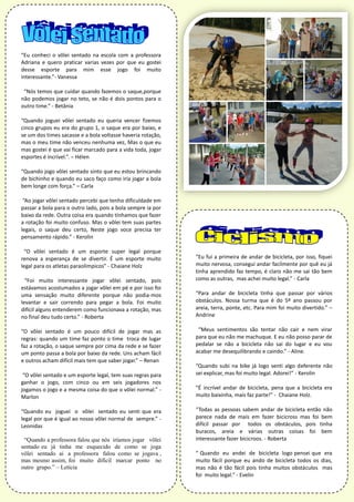 “Eu conheci o vôlei sentado na escola com a professora
Adriana e quero praticar varias vezes por que eu gostei
desse esporte para mim esse jogo foi muito
interessante.”- Vanessa
“Nós temos que cuidar quando fazemos o saque,porque
não podemos jogar no teto, se não é dois pontos para o
outro time.” - Betânia
“Quando joguei vôlei sentado eu queria vencer fizemos
cinco grupos eu era do grupo 1, o saque era por baixo, e
se um dos times sacasse e a bola voltasse haveria rotação,
mas o meu time não venceu nenhuma vez, Mas o que eu
mas gostei é que vai ficar marcado para a vida toda, jogar
esportes é incrível.”. – Hélen
“Quando jogo vôlei sentado sinto que eu estou brincando
de bichinho e quando eu saco faço como iria jogar a bola
bem longe com força.” – Carla
“Ao jogar vôlei sentado percebi que tenho dificuldade em
passar a bola para o outro lado, pois a bola sempre ia por
baixo da rede. Outra coisa era quando tínhamos que fazer
a rotação foi muito confuso. Mas o vôlei tem suas partes
legais, o saque deu certo, Neste jogo voce precisa ter
pensamento rápido.” - Kerolin
“O vôlei sentado é um esporte super legal porque
renova a esperança de se divertir. É um esporte muito
legal para os atletas paraolímpicos” - Chaiane Holz
“Foi muito interessante jogar vôlei sentado, pois
estávamos acostumados a jogar vôlei em pé e por isso foi
uma sensação muito diferente porque não podia-mos
levantar e sair correndo para pegar a bola. Foi muito
difícil alguns entenderem como funcionava a rotação, mas
no final deu tudo certo.” - Roberta
“O vôlei sentado é um pouco difícil de jogar mas as
regras: quando um time faz ponto o time troca de lugar
faz a rotação, o saque sempre por cima da rede e se fazer
um ponto passa a bola por baixo da rede. Uns acham fácil
e outros acham difícil mais tem que saber jogar.” – Renan
“O vôlei sentado e um esporte legal, tem suas regras para
ganhar o jogo, com cinco ou em seis jogadores nos
jogamos o jogo e a mesma coisa do que o vôlei normal.” -
Marlon
“Quando eu joguei o vôlei sentado eu senti que era
legal por que é igual ao nosso vôlei normal de sempre.” -
Leonidas
“Quando a professora falou que nós iríamos jogar vôlei
sentado eu já tinha me esquecido de como se joga
vôlei sentado ai a professora falou como se jogava ,
mas mesmo assim, foi muito difícil marcar ponto no
outro grupo.” – Letícia
“Eu fui a primeira de andar de bicicleta, por isso, fiquei
muito nervosa, consegui andar facilmente por quê eu já
tinha aprendido faz tempo, é claro não me sai tão bem
como as outras, mas achei muito legal.” - Carla
“Para andar de bicicleta tinha que passar por vários
obstáculos. Nossa turma que é do 5º ano passou por
areia, terra, ponte, etc. Para mim foi muito divertido.” –
Andrine
“Meus sentimentos são tentar não cair e nem virar
para que eu não me machuque. E eu não posso parar de
pedalar se não a bicicleta não sai do lugar e eu vou
acabar me desequilibrando e caindo.” - Aline.
“Quando subi na bike já logo senti algo deferente não
sei explicar, mas foi muito legal. Adorei!” - Kerolin
“É incrível andar de bicicleta, pena que a bicicleta era
muito baixinha, mais faz parte!” - Chaiane Holz.
“Todas as pessoas sabem andar de bicicleta então não
parece nada de mais em fazer bicicross mas foi bem
difícil passar por todos os obstáculos, pois tinha
buracos, areia e várias outras coisas foi bem
interessante fazer bicicroos. - Roberta
“ Quando eu andei de bicicleta logo pensei que era
muito fácil porque eu ando de bicicleta todos os dias,
mas não é tão fácil pois tinha muitos obstáculos mas
foi muito legal.” - Evelin
 