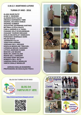 E.M.E.F. MARTINHO LUTERO
TURMA 5º ANO - 2016
ALANA BAHR RUTZ
ALINE V. REZENDE
ALISSON RUTZ FALCK
AMANDA NORNBERG TIMM
ANDRIEL RICARDO HOBUS
ANDRINE DUMMER
AUGUSTINE GEHRMANN HARTWIG
BETÂNIA LETÍCIA RAATZ
CARLA ANDRIELE N. PAGEL
CHAIANE HOLZ SCHEUNEMANN
CHAIANE THUROW WIEGAND
EVELIN NEUNFELDT VIEBRANTZ
FERNANDO HENRIQUE KERN
HELEN RAATZ
JADERSON FALCK
JONATHAN HORNKE
JORDANA SELL KRUGER
KEROLIN MIQUELINE TREICHEL
LEÔNIDAS MIGUEL SHRODER
LETÍCIA ANDRADE KUNDE
MAICON LUIZ MAASS
MARLON JANKE BLANK
RENAN SELL KARNOPP
RICHARD BARH BECKER
ROBERTA SELL RUTZ
VANESSA EWALD WENDLER
VINÍCIO EWALD WENDLER
ADRIANA MAILAN BANDEIRA
PROFESSORA DE EDUCAÇÃO FÍSICA
BLOG DA TURMA DO 5ª ANO
http://mluteroquintoano.blogspot.com.br/
 