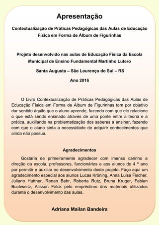 Apresentação
Contextualização de Práticas Pedagógicas das Aulas de Educação
Física em Forma de Álbum de Figurinhas
Projeto desenvolvido nas aulas de Educação Física da Escola
Municipal de Ensino Fundamental Martinho Lutero
Santa Augusta – São Lourenço do Sul – RS
Ano 2016
O Livro Contextualização de Práticas Pedagógicas das Aulas de
Educação Física em Forma de Álbum de Figurinhas tem por objetivo
dar sentido àquilo que o aluno aprende, fazendo com que ele relacione
o que está sendo ensinado através de uma ponte entre a teoria e a
prática, auxiliando na problematização dos saberes a ensinar, fazendo
com que o aluno sinta a necessidade de adquirir conhecimentos que
ainda não possua.
Agradecimentos
Gostaria de primeiramente agradecer com imenso carinho a
direção da escola, professores, funcionários e aos alunos do 4 º ano
por permitir e auxiliar no desenvolvimento deste projeto. Faço aqui um
agradecimento especial aos alunos Lucas Kröning, Anna Luisa Fischer,
Juliano Huttner, Renan Bahr, Roberta Rutz, Bruna Kruger, Fabian
Buchweitz, Alisson Falck pelo empréstimo dos materiais utilizados
durante o desenvolvimento das aulas.
Adriana Mailan Bandeira
Professora de Educação Física
 