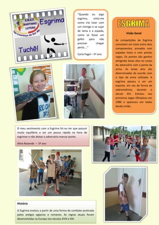 Visão Geral
As competições de Esgrima
consistem em lutas entre dois
componentes, armados com
espadas leves e com pontas
cegas. Os pontos são ganhos
atingindo áreas alvo no corpo
do adversário com a ponta da
arma. As áreas alvo são
determinadas de acordo com
o tipo de arma utilizada. A
esgrima passou a ser um
esporte, em vez de forma de
sobrevivência, durante o
século XVI. Estreou nos
primeiros Jogos Olímpicos em
1986 e apareceu em todos
desde então.
“Quando eu jogo
esgrima, sinto-me
como iria lutar com
um inimigo e se sujar
de lama e a espada,
como se fosse um
galho para não
precisar chegar
perto....”
Carla Pagel – 5º ano
História
A Esgrima evoluiu a partir de uma forma de combate praticada
pelos antigos egípcios e romanos. As regras atuais foram
desenvolvidas na Europa nos séculos XVIII e XIX.
O meu sentimento com a Esgrima foi eu ter que possuir
muito equilíbrio e ser um pouco rápida na hora de
esgrimar e não deixar o adversário marcar ponto.
Aline Rezende – 5º ano
 