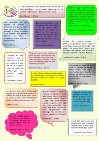 Quando Joguei esgrima pela
primeira vez fiquei impressionada
porque é um esporte super legal.
Fiquei muito feliz, eu me esqueci
totalmente do mundo e fiquei só
jogando e pensando em ganhar da
minha parceira e foi muito
incrível.
Gostei muito da experiência!
Chaiane H. Scheunemann – 5º Ano
O meu sentimento com a Esgrima foi eu ter que possuir
muito equilíbrio e ser um pouco rápida na hora de
esgrimar e não deixar o adversário marcar ponto.
Aline Rezende – 5º ano
“Quando eu jogo
esgrima, sinto-me
como iria lutar com
um inimigo e se sujar
de lama e a espada,
como se fosse um
galho para não
precisar chegar
perto....”
Carla Pagel – 5º ano
Quando nós lutamos Esgrima, a
primeira vez que aquela espada tocou no
colete logo pensei que iria perder mas
ganhei, foi muito legal, queria lutar
novamente. O colete foi feito de papelão,
a máscara também e a espada de jornal.
Leônidas M. Schroder – 5º Ano
A Esgrima é um jogo legal, é bom
para se proteger se alguém o
tentar atacar. Tem regras e
movimentos bons. Quando nós
fizemos os uniformes tinha que
ser bom para se movimentar.
É muito bom!
Marlon J. Blank – 5º Ano
Meu sentimento ao jogar
Esgrima foi quando a
professora disse que a gente ia
jogar esgrima e eu fiquei bem
animado, ai fizemos os coletes
e as espadas, nós também
olhamos os vídeos e
começamos a lutar esgrima e
foi muito bom!
Alison – 5º Ano
A Esgrima é uma coisa muito legal na vida.
Na Esgrima tinha que colocar uma máscara
que nós fizemos de papelão e o colete
também.
Andriel – 5º Ano
Eu gostei muito de lutar
Esgrima e de fazer nós
mesmo as nossas armas,
por isso foi muito legal e
eu me emocionei muito.
Maicon Mass – 5º Ano
Quando eu lutei esgrima pela
primeira vez, foi muito legal.
É um jogo bom e legal.
Quando eu lutei parecia luta.
Quando eu fiz o colete, a
espada e a máscara foi muito
legal e eu queria lutar
esgrima de novo mas com o
colete especial.
Richard Becker - 5º Ano
Quando construí o colete, a
máscara e a espada foi muito
legal pois eu nunca tinha feito
uma espada. Quando comecei
a jogar senti muita emoção
porque a Esgrima é um jogo
não muito conhecido, mas
muito legal. Claro que não foi
com equipamentos com
tecnologia mas mesmo assim
foi uma experiência muito boa!
Roberta Rutz – 5º Ano
A Esgrima é um esporte muito legal
porque nós nos divertimos muito. No
começo eu senti que era muito chato
as quando eu lutei eu achei muito legal,
depois eu só queria lutar mais e mais.
Alana – 5º Ano
Eu senti emoção, alegria e
me diverti muito fazendo
o material. Me senti um
pouco pintada, mas acho
que foi normal
Amanda Timm – 5º Ano
Eu sinto pela Esgrima uma coisa
boa e legal de jogar. A primeira
vez que joguei foi muito bom.
Gostei muito de jogar Esgrima.
Fernando H. Kern - 5º Ano
 
