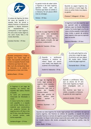 Eu gostei muito de saber sobre
a Esgrima e de lutar esgrima,
aprendi muito com ela.
Tivemos que fazer os coletes e
a máscara, foi um pouco difícil
mas eu consegui.
Vinício – 5º Ano
Quando eu joguei Esgrima era
meio confuso e muito legal. No
inicio eu achei chato mas depois
eu gostei.
Chaiane T. Wiegand – 5º Ano
A Esgrima é um dos esportes que
eu aprendi com a professora
Adriana aqui na Escola Martinho
Lutero. Foi muito legal e eu fiz um
casa a minha espada e lutei com o
meu irmão e gostei de praticar
este esporte novo que eu aprendi
aqui na escola.
Vanessa Wendler – 5º Ano
Quando eu jogo Esgrima eu me
sinto como uma verdadeira
esgrimista lutando nas
Olimpíadas RIO 2016. Esgrima é
sentir alegria, emoção...Ser ágil
ao atacar o adversário!
Kerolin M. Treichel – 5º Ano
O colete de Esgrima foi feito
de caixa de papelão e a
espada feita de jornal e
depois fizemos a máscara de
papelão e depois botamos
os equipamentos e
começamos a lutar esgrima,
foi uma coisa muito legal eu
me senti muito feliz e foi
muito divertido.
Jonatan Hornke – 5º Ano
Quando a professora falou
que os alunos do 5º ano
iriam lutar Esgrima eu fiquei
bem empolgada com a
esgrima.
Nós tivemos que fazer o
colete, a espada e a máscara.
Eu gostei de lutar esgrima!
Letícia A. Kunde – 5º Ano
Quando a professora
começou a mostrar os
vídeos fiquei um pouco
com medo, mas depois me
acalmei e foi muito legal.
Evelin N. Viebrantz – 5º Ao
Eu sinto pela Esgrima uma
coisa boa e legal de jogar.
A primeira vez que joguei
foi muito bom. Gostei
muito de jogar esgrima!
Fernando Kern – 5º Ano
A Esgrima é um jogo de
espadas, os nomes das
espadas são: Sabre, Florete
e Espada.
Eu senti um sentimento
misturado de felicidade e
medo.
A nossa turma fez o colete
com papelão e a espada
com jornal, fizemos com o
material que construímos
um pequeno torneio de
esgrima com o 4º Ano e nós
do 5º Ano, mas não fisemos
o torneio juntos, cada
turma separado.
Jordana Kruger – 5º Ano
Quando começamos a fazer a
esgrima era muito legal de
fazer, mas quando começamos
a lutar as espadas ficaram mole
e tivemos que fazer de novo.
Mas num dia começamos fazer
as máscaras e os coletes e
começamos a lutar com tinta.
Betânia Raatz – 5º Ano
O jogo da Esgrima é
muito legal porque a
esgrima inclui espadas,
são três espadas
diferentes que tem o
nome de: Espada,
Florete e Sabre.
Esse jogo precisa de
muita prática para
poder acertar o
adversário.
Andrine Dummer – 5º
Ano
Quando eu lutei Esgrima foi muito legal porque era a primeira vez que eu
lutaria esgrima, nós fizemos os coletes de papelão, a espada de jornal.
Quando fizemos o torneio de esgrima quem fizesse 5 pontos primeiro era o
vencedor. Eu fiquei muito tempo esperando para poder lutar e fiquei feliz de
ter lutado mesmo não tendo conseguido fazer nenhum ponto, mas foi
incrível.
Hélen Raatz – 5º Ano
 