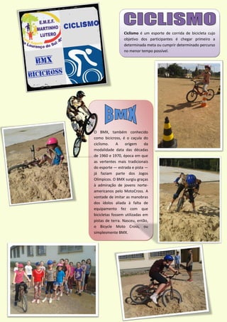 Ciclismo é um esporte de corrida de bicicleta cujo
objetivo dos participantes é chegar primeiro a
determinada meta ou cumprir determinado percurso
no menor tempo possível.
O BMX, também conhecido
como bicicross, é o caçula do
ciclismo. A origem da
modalidade data das décadas
de 1960 e 1970, época em que
as vertentes mais tradicionais
do esporte — estrada e pista —
já faziam parte dos Jogos
Olímpicos. O BMX surgiu graças
à admiração de jovens norte-
americanos pelo MotoCross. A
vontade de imitar as manobras
dos ídolos aliada à falta de
equipamento fez com que
bicicletas fossem utilizadas em
pistas de terra. Nasceu, então,
o Bicycle Moto Cross, ou
simplesmente BMX.
 