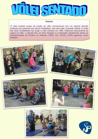 História
O vôlei sentado surgiu da junção do vôlei convencional com um esporte alemão
praticado por pessoas com pouca mobilidade, mas sem rede, chamado sitzbal. A união
das duas modalidades fez surgir o vôlei sentado em 1956. Utilizando basicamente as
regras do vôlei, o esporte tem um ritmo frenético e é disputado oficialmente desde as
Paraolimpíadas de Arnhem na Holanda (1980). Em Toronto (1976) apareceu como
exibição.
 