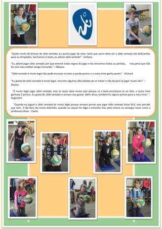 “Gostei muito de brincar de vôlei sentado, eu queria jogar de novo. Senti que assim deve ser o vôlei sentado dos deficientes
para as olimpíadas. Ganhamos 2 vezes, eu adorei vôlei sentado” - Jordana
“Eu adorei jogar vôlei sentado por que entendi todas regras do jogo e nós vencemos todas as partidas, mas pena que não
foi com meu melhor amigo Fernando.” – Maicon
“Vôlei sentado é muito legal não pode encostar no teto ai perde pontos e o outro time ganha ponto.” - Richard
“Eu gostei de vôlei sentado é muito legal, mas tem algumas dificuldades de se mexer e não da para se jogar muito alto.” –
Alisson
“É muito legal jogar vôlei sentado, mas ás vezes dava muito azar porque se a bola encostasse-se ao teto, o outro time
ganhava 2 pontos. Eu gosto do vôlei sentado e sempre vou gostar. Além disso, também fiz alguns pontos para o meu time.” –
Augustine
“Quando eu joguei o vôlei sentado foi muito legal porque sempre pensei que jogar vôlei sentado fosse fácil, mas percebi
que nem é tão fácil, foi muito divertido, quando eu saquei foi legal e estranho mas pelo menos eu consegui sacar como a
professora disse. - Evelin
 