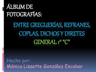 ENTRE GREGUERÍAS, REFRANES,
COPLAS, DICHOS Y DIRETES
GENERAL 1° “C”
ÁLBUM DE
FOTOGRAFÍAS:
Hecho por:
Mónica Lissette González Escobar
 